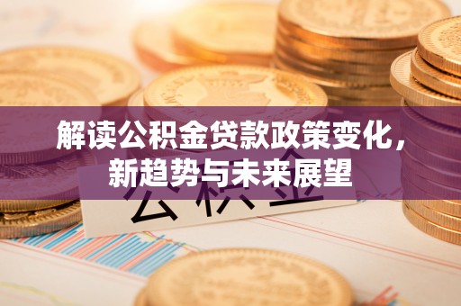 庆元解读公积金贷款政策变化，新趋势与未来展望