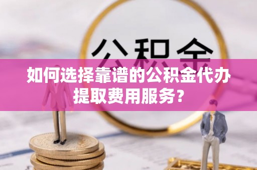 庆元如何选择靠谱的公积金代办提取费用服务？