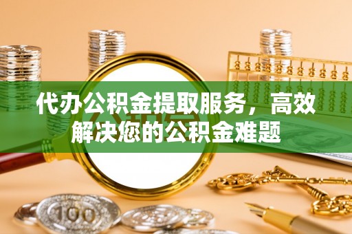 庆元代办公积金提取服务，高效解决您的公积金难题