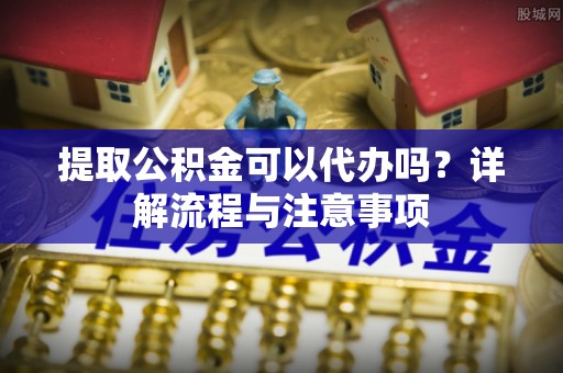 庆元提取公积金可以代办吗？详解流程与注意事项