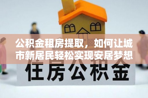 庆元公积金租房提取，如何让城市新居民轻松实现安居梦想