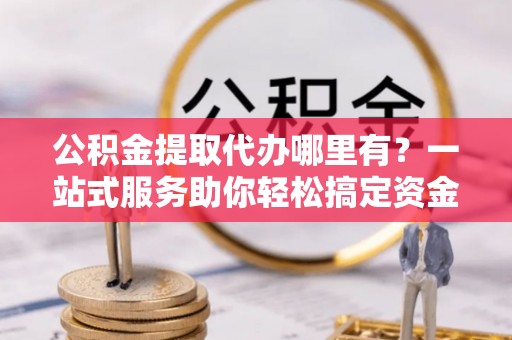 庆元公积金提取代办哪里有？一站式服务助你轻松搞定资金难题