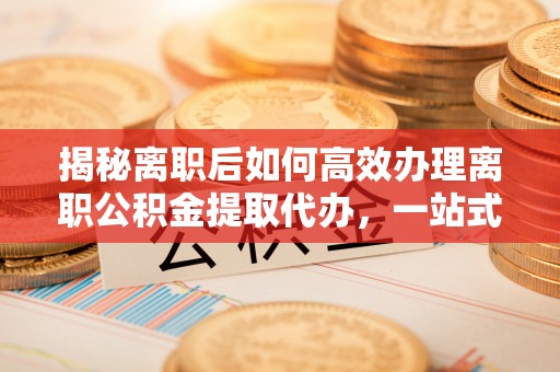 庆元揭秘离职后如何高效办理离职公积金提取代办，一站式服务全解析