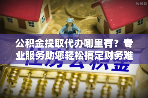 庆元公积金提取代办哪里有？专业服务助您轻松搞定财务难题