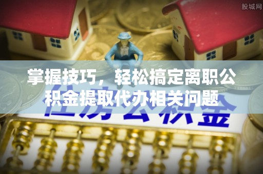 庆元掌握技巧，轻松搞定离职公积金提取代办相关问题