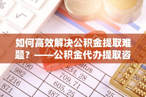 庆元如何高效解决公积金提取难题？——公积金代办提取咨询服务全解析