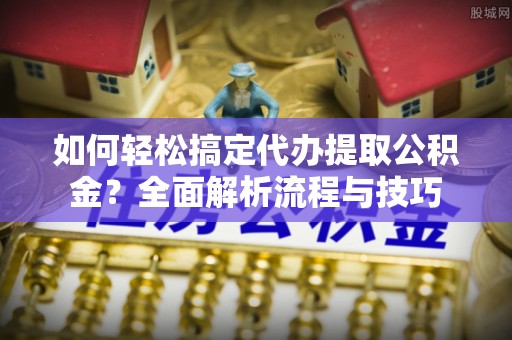 庆元如何轻松搞定代办提取公积金？全面解析流程与技巧