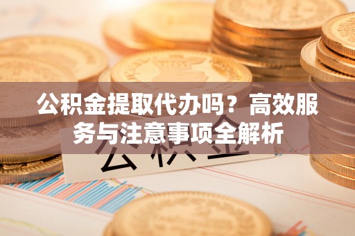 庆元公积金提取代办吗？高效服务与注意事项全解析