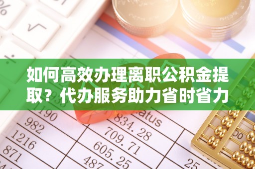 庆元如何高效办理离职公积金提取？代办服务助力省时省力