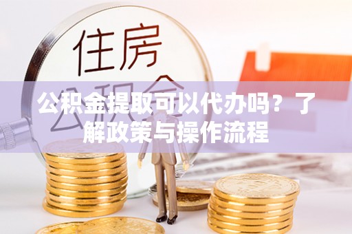 庆元公积金提取可以代办吗？了解政策与操作流程